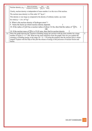 KVS ZIET CHANDIGARH 144
Nuclear density, 𝜌𝑛𝑢 =
𝑀𝑎𝑠𝑠 𝑜𝑓 𝑛𝑢𝑐𝑙𝑒𝑢𝑠
𝑉𝑜𝑙𝑢𝑚𝑒 𝑜𝑓 𝑛𝑢𝑐𝑙𝑒𝑢𝑠
=
𝑚𝐴
4𝜋
3
𝑅𝑜
3
A
=
3𝑚
4𝜋𝑅𝑂
Clearly, nuclear density is independent of mass number A or the size of the nucleus.
The nuclear mass density is of the order 1017
kg m-3
.
This density is very large as compared to the density of ordinary matter, say water
for which 𝜌 = 1.0 x 103
kg-3
8. What is the nucleus density of hydrogen atom? 1
9. Name the factor on which nucleus density depends. 1
10. If the radius of 𝐴𝑙
13
27
has a nuclear radius of about 3.6 fm, then find the radius of 𝑇𝑒.
52
125
2
OR
10. If the nuclear mass of 𝐹𝑒
26
56
is 55.85 amu, then find its nuclear density. 2
11 Draw the graph showing the variation of binding energy per nucleon with the mass number for a large
number of nuclei 2< A < 240. What are the main inferences from the graph? How do you explain the
constancy of binding energy in the range 30 < A < 170 using the property that the nuclear force is short-
ranged? Explain with the help of this plot the release of energy in the processes of nuclear fission and
fusion.
5
 