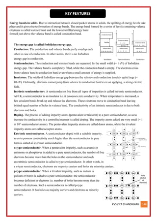 KVS ZIET CHANDIGARH 146
Energy bands in solids. Due to interaction between closed packed atoms in solids, the splitting of energy levels take
place and it gives rise to formation of energy bands. The energy band formed by a series of levels containing valence
electrons is called valence band and the lowest unfilled energy band
formed just above the valence band is called conduction band.
The energy gap is called forbidden energy gap.
Conductors. The conduction and valence bands partly overlap each
other in case of conductors. In other words, there is no forbidden
energy gap in conductors.
Semiconductors. The conduction and valence bands are separated by the small width (= 1 eV) of forbidden
energy gap. The valence band is completely filled, while the conduction band is empty. The electrons cross
from valence band to conduction band even when a small amount of energy is supplied.
Insulators. The width of forbidden energy gap between the valence and conduction bands is quite large (=
10 eV). Ordinarily, electrons cannot jump from valence to conduction band even on applying, a strong electric
field.
Intrinsic semiconductors. A semiconductor free from all types of impurities is called intrinsic semiconductor.
At 0 K, a semiconductor is an insulator i.e. it possesses zero conductivity. When temperature is increased, a
few covalent bonds break up and release the electrons. These electrons move to conduction band leaving
behind equal number of holes in valence band. The conductivity of an intrinsic semiconductor is due to both
electrons and holes.
Doping. The process of adding impurity atoms (pentavalent or trivalent) to a pure semiconductor, so as to
increase its conductivity in a controlled manner is called doping. The impurity atoms added are very small (= 1
in 10° semiconductor atoms). The pentavalent impurity atoms are called donor atoms, while the trivalent
impurity atoms are called acceptor atoms.
Extrinsic semiconductor. A semiconductor doped with a suitable impurity,
so as to possess conductivity much higher than the semiconductor in pure
form is called an extrinsic semiconductor.
n-type semiconductor. When a pentavalent impurity, such as arsenic or
antimony or phosphorus is added to a pure semiconductor, the number of free
electrons become more than the holes in the semiconductor and such
an extrinsic semiconductor is called n-type semiconductor. In other words, in
a n-type semiconductor, electrons are majority carriers and holes are minority carriers.
p-type semiconductor. When a trivalent impurity, such as indium or
gallium or boron is added to a pure semiconductor, the semiconductor
becomes deficient in electrons i.e. number of holes become more than the
number of electrons. Such a semiconductor is called p-type
semiconductor. It has holes as majority carriers and electrons as minority
carriers.
KEY FEATURES
 
