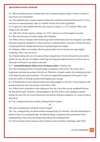 KVS ZIET CHANDIGARH 14
QUESTIONS WITH ANSWERS
Q. 1 When a polythene piece is rubbed with wool, it acquires negative charge. Is there a transfer of
mass from wool to polythene?
Ans. The polythene piece acquires negative charge due to transfer of electrons from wool to it. Since
electrons are material particles, there is a transfer of mass from wool to polythene.
Q. 2 A glass rod, when rubbed with silk cloth, acquires a charge 1.6 x 10-8
coulomb. What is the
charge on the silk cloth?
Ans. Silk cloth will also acquire a charge 1.6 x 10-8
C. However, it will be negative in nature.
Q. 3 How does the mass of a body changes after charging?
Ans. When a body is charged, either electrons get removed (becomes positively charged) or get added
(Becomes negatively charged) to it. Since electron is a material particle, the mass of a body decreases
on getting positively charged and increases on getting negatively charged.
Q. 4 Ordinary rubber is an insulator. But the special rubber tyres of aircrafts are made slightly
conducting. Why is this necessary?
Ans. During landing, the tyres of a space-craft get charged due to friction between the tyres and the
ground. In case, the tyres are slightly conducting, the charge developed on the tyres will not stay on
them and it will find its way (leak) to the earth.
Q. 5. ‘Automobile ignition failure occurs in damp weather.’ Explain, why.
Ans. The insulating porcelain of the spark plugs accumulates a film of dirt. The surface dirt is
hygroscopic and picks up moisture from the air. Therefore, in humid weather, the insulating porcelain
of the plugs becomes quasi-conductor. This allows an appreciable proportion of the spark to leak
across the surface of the plug instead of discharging across the gap.
Q. 6 A bird perches on a bare high-powerline and nothing happens to the bird. A man standing on the
ground touches the same line and gets a fatal shock. Why?
Ans. When a bird is perched on a bare high-power line, the circuit does not get completed between
the bird and the earth. Therefore, nothing happens to the bird. When a man standing on ground
touches the same line, the circuit between the man and the earth gets completed. As a result, he gets a
fatal shock.
Q.7 Can a charged body attract another uncharged body? Explain.
Or
Why does a charged glass rod attract a piece of paper?
Ans. Yes, a charged body can attract another uncharged body. It is because, when the charged body is
placed in front of an uncharged body, the induced charges of opposite kind are produced on the
uncharged body. Due to this, the charged body attracts the uncharged body.
Q. 8 The test charge used to measure electric field at a point should be vanishingly small. Why?
 