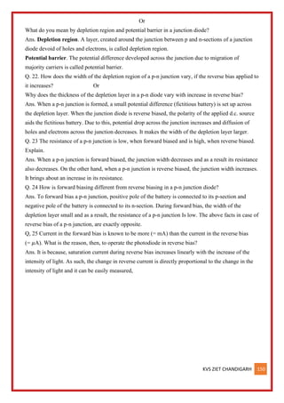 KVS ZIET CHANDIGARH 150
Or
What do you mean by depletion region and potential barrier in a junction diode?
Ans. Depletion region. A layer, created around the junction between p and n-sections of a junction
diode devoid of holes and electrons, is called depletion region.
Potential barrier. The potential difference developed across the junction due to migration of
majority carriers is called potential barrier.
Q. 22. How does the width of the depletion region of a p-n junction vary, if the reverse bias applied to
it increases? Or
Why does the thickness of the depletion layer in a p-n diode vary with increase in reverse bias?
Ans. When a p-n junction is formed, a small potential difference (fictitious battery) is set up across
the depletion layer. When the junction diode is reverse biased, the polarity of the applied d.c. source
aids the fictitious battery. Due to this, potential drop across the junction increases and diffusion of
holes and electrons across the junction decreases. It makes the width of the depletion layer larger.
Q. 23 The resistance of a p-n junction is low, when forward biased and is high, when reverse biased.
Explain.
Ans. When a p-n junction is forward biased, the junction width decreases and as a result its resistance
also decreases. On the other hand, when a p-n junction is reverse biased, the junction width increases.
It brings about an increase in its resistance.
Q. 24 How is forward biasing different from reverse biasing in a p-n junction diode?
Ans. To forward bias a p-n junction, positive pole of the battery is connected to its p-section and
negative pole of the battery is connected to its n-section. During forward bias, the width of the
depletion layer small and as a result, the resistance of a p-n junction Is low. The above facts in case of
reverse bias of a p-n junction, are exactly opposite.
Q, 25 Current in the forward bias is known to be more (= mA) than the current in the reverse bias
(= 𝜇A). What is the reason, then, to operate the photodiode in reverse bias?
Ans. It is because, saturation current during reverse bias increases linearly with the increase of the
intensity of light. As such, the change in reverse current is directly proportional to the change in the
intensity of light and it can be easily measured,
 