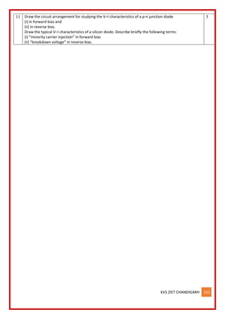 KVS ZIET CHANDIGARH 153
11 Draw the circuit arrangement for studying the V–I characteristics of a p-n junction diode
(i) in forward bias and
(ii) in reverse bias.
Draw the typical V–I characteristics of a silicon diode. Describe briefly the following terms:
(i) “minority carrier injection” in forward bias
(ii) “breakdown voltage” in reverse bias.
5
 