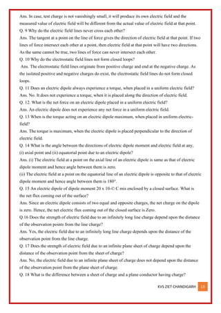 KVS ZIET CHANDIGARH 15
Ans. In case, test charge is not vanishingly small, it will produce its own electric field and the
measured value of electric field will be different from the actual value of electric field at that point.
Q. 9 Why do the electric field lines never cross each other?
Ans. The tangent at a point on the line of force gives the direction of electric field at that point. If two
lines of force intersect each other at a point, then electric field at that point will have two directions.
As the same cannot be true, two lines of force can never intersect each other.
Q. 10 Why do the electrostatic field lines not form closed loops?
Ans. The electrostatic field lines originate from positive charge and end at the negative charge. As
the isolated positive and negative charges do exist, the electrostatic field lines do not form closed
loops.
Q. 11 Does an electric dipole always experience a torque, when placed in a uniform electric field?
Ans. No. It does not experience a torque, when it is placed along the direction of electric field.
Q. 12. What is the net force on an electric dipole placed in a uniform electric field?
Ans. An electric dipole does not experience any net force in a uniform electric field.
Q. 13 When is the torque acting on an electric dipole maximum, when placed in uniform electric-
field?
Ans. The torque is maximum, when the electric dipole is placed perpendicular to the direction of
electric field.
Q. 14 What is the angle between the directions of electric dipole moment and electric field at any,
(i) axial point and (ii) equatorial point due to an electric dipole?
Ans. (i) The electric field at a point on the axial line of an electric dipole is same as that of electric
dipole moment and hence angle between them is zero.
(ii) The electric field at a point on the equatorial line of an electric dipole is opposite to that of electric
dipole moment and hence angle between them is 180°.
Q. 15 An electric dipole of dipole moment 20 x 10-© C mis enclosed by a closed surface. What is
the net flux coming out of the surface?
Ans. Since an electric dipole consists of two equal and opposite charges, the net charge on the dipole
is zero. Hence, the net electric flux coming out of the closed surface is Zero.
Q.16 Does the strength of electric field due to an infinitely long line charge depend upon the distance
of the observation points from the line charge?
Ans. Yes, the electric field due to an infinitely long line charge depends upon the distance of the
observation point from the line charge.
Q. 17 Does the strength of electric field due to an infinite plane sheet of charge depend upon the
distance of the observation point from the sheet of charge?
Ans. No, the electric field due to an infinite plane sheet of charge does not depend upon the distance
of the observation point from the plane sheet of charge.
Q. 18 What is the difference between a sheet of charge and a plane conductor having charge?
 