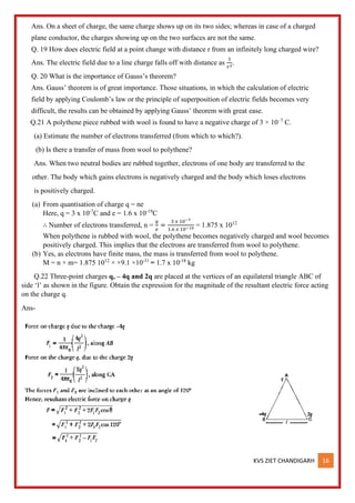 KVS ZIET CHANDIGARH 16
Ans. On a sheet of charge, the same charge shows up on its two sides; whereas in case of a charged
plane conductor, the charges showing up on the two surfaces are not the same.
Q. 19 How does electric field at a point change with distance r from an infinitely long charged wire?
Ans. The electric field due to a line charge falls off with distance as
1
𝑟2
.
Q. 20 What is the importance of Gauss’s theorem?
Ans. Gauss’ theorem is of great importance. Those situations, in which the calculation of electric
field by applying Coulomb’s law or the principle of superposition of electric fields becomes very
difficult, the results can be obtained by applying Gauss’ theorem with great ease.
Q.21 A polythene piece rubbed with wool is found to have a negative charge of 3 × 10–7
C.
(a) Estimate the number of electrons transferred (from which to which?).
(b) Is there a transfer of mass from wool to polythene?
Ans. When two neutral bodies are rubbed together, electrons of one body are transferred to the
other. The body which gains electrons is negatively charged and the body which loses electrons
is positively charged.
(a) From quantisation of charge q = ne
Here, q = 3 x 10-7
C and e = 1.6 x 10-19
C
∴ Number of electrons transferred, n =
𝑞
𝑒
=
3 𝑥 10−7
1.6 𝑥 10−19 = 1.875 x 1012
When polythene is rubbed with wool, the polythene becomes negatively charged and wool becomes
positively charged. This implies that the electrons are transferred from wool to polythene.
(b) Yes, as electrons have finite mass, the mass is transferred from wool to polythene.
M = n × m= 1.875 1012
× ×9.1 ×10-31
= 1.7 x 10-18
kg
Q.22 Three-point charges q, – 4q and 2q are placed at the vertices of an equilateral triangle ABC of
side ‘l’ as shown in the figure. Obtain the expression for the magnitude of the resultant electric force acting
on the charge q.
Ans-
 