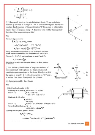 KVS ZIET CHANDIGARH 17
Q.23 Two small identical electrical dipoles AB and CD, each of dipole
moment ‘p’ are kept at an angle of 120° as shown in the figure. What is the
resultant dipole moment of this combination? If this system is subjected to
electric field (𝐸)
⃗⃗⃗⃗ directed along + X direction, what will be the magnitude and
direction of the torque acting on this?
Ans-
Q.24 A hollow cylindrical box of length 1m and area of
cross-section 25 cm2 is placed in a three-dimensional
coordinate system as shown in the figure. The electric field in
the region is given by 𝐸
⃗ = 50𝑥𝑖, t where E is in NC–1
and x is
in metres. Find (i) net flux through the cylinder.
(ii) charge enclosed by the cylinder
Ans
 