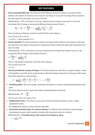 KVS ZIET CHANDIGARH 22
1. Electric potential difference. The electric potential difference between two points in an electric field is
defined as the amount of work done per unit positive test charge in moving the test charge from one point to
the other against the electrostatic force due to the field.
Mathematically - If W is work done in moving a small positive test charge q, from point A to B in the
electrostatic field of charge q, then potential difference between points B and A,
𝑉𝐵 − 𝑉𝐴 =
𝑊𝐴𝐵
𝑞𝑂
= =
𝑞
4𝜋∈𝑂
(
1
𝑟𝐵
−
1
𝑟𝐴
)
Here, 𝑟𝐴 and 𝑟𝐵 are distances of points A and B from the source charge q.
Unit. Its unit in SI is volt (V)
1 volt (V) = 1 joule coulomb! (J C1)
2. Electric potential. The electric potential at a point in an electric field is defined as the amount of work done
per unit positive test charge in moving the test charge from infinity to that point against the electrostatic force
due to the field.
Mathematically - If W is work done in moving a small positive test charge from infinity to point A in the
electrostatic field of charge q, then potential at point A,
V=
𝑊𝐴𝐵
𝑞𝑂
=
1
4𝜋∈𝑂
𝑞
𝑟
Here, r is the distance of the point A from the source charge q.
Unit. Its unit is also volt.
1V=1J/s
3. Electric potential due to group of charges. The electric potential at a point due to a group of charges is equal
to the algebraic sum of the electric potentials due to individual charges at that point. It is because of the reason
that electric potential is a scalar quantity.
V =
1
4𝜋∈𝑂
(
𝑞1
𝑟1
+
𝑞2
𝑟2
+
𝑞3
𝑟3
+ ⋯ … … +
𝑞𝑛
𝑟𝑛
)
4. Potential gradient. The rate of change of potential with distance at a point is called potential gradient at that
point.
The electric field at a point is equal to the negative potential gradient at that point.
Mathematically - E= -
𝑑𝑉
𝑑𝑟
Unit. Its unit in SI is volt /metre (V/m).
5. Equipotential surface. The surface at every point of which, the electric potential is same, is called
equipotential surface.
Two equipotential surfaces can never intersect each other.
6. Electrostatic potential energy of a system of charges. It is defined as the work done to put the charges
constituting the system at their respective locations after having been removed to infinity.
Mathematically- A. Potential energy of the system of two charges q1 and q2
U =
1
4𝜋∈𝑂
𝑞1𝑞2
𝑟
KEY FEATURES
 