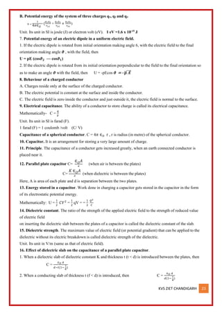 KVS ZIET CHANDIGARH 23
B. Potential energy of the system of three charges q1, q2 and q3
U =
1
4𝜋∈𝑂
(
𝑞1𝑞2
𝑟12
+
𝑞2𝑞3
𝑟23
+
𝑞3𝑞1
𝑟31
)
Unit. Its unit in SI is joule (J) or electron volt (eV). 1 eV =1.6 x 10-19
J
7. Potential energy of an electric dipole in a uniform electric field.
1. If the electric dipole is rotated from initial orientation making angle 6, with the electric field to the final
orientation making angle 𝝑 , with the field, then
U = pE (cos𝝑𝟐 — cos𝝑𝟏)
2. If the electric dipole is rotated from its initial orientation perpendicular to the field to the final orientation so
as to make an angle 𝝑 with the field, then U = -pEcos 𝝑 = - 𝒑
⃗
⃗ . 𝑬
⃗⃗⃗⃗
8. Behaviour of a charged conductor
A. Charges reside only at the surface of the charged conductor.
B. The electric potential is constant at the surface and inside the conductor.
C. The electric field is zero inside the conductor and just outside it, the electric field is normal to the surface.
9. Electrical capacitance. The ability of a conductor to store charge is called its electrical capacitance.
Mathematically- C =
𝑞
𝑉
Unit. Its unit in SI is farad (F).
1 farad (F) = 1 coulomb /volt (C/ V)
Capacitance of a spherical conductor. C = 4𝜋 ∈𝑂 r , r is radius (in metre) of the spherical conductor.
10. Capacitor. It is an arrangement for storing a very large amount of charge.
11. Principle. The capacitance of a conductor gets increased greatly, when an earth connected conductor is
placed near it.
12. Parallel plate capacitor C=
∈𝑂𝐴
𝑑
(when air is between the plates)
C=
𝐾 ∈𝑂𝐴
𝑑
(when dielectric is between the plates)
Here, A is area of each plate and d is separation between the two plates.
13. Energy stored in a capacitor. Work done in charging a capacitor gets stored in the capacitor in the form
of its electrostatic potential energy.
Mathematically: U =
1
2
𝐶𝑉2
=
1
2
qV = =
1
2
𝑄2
𝐶
14. Dielectric constant. The ratio of the strength of the applied electric field to the strength of reduced value
of electric field
on inserting the dielectric slab between the plates of a capacitor is called the dielectric constant of the slab.
15. Dielectric strength. The maximum value of electric field (or potential gradient) that can be applied to the
dielectric without its electric breakdown is called dielectric strength of the dielectric.
Unit. Its unit in V/m (same as that of electric field).
16. Effect of dielectric slab on the capacitance of a parallel plate capacitor.
1. When a dielectric slab of dielectric constant K and thickness t (t < d) is introduced between the plates, then
C =
∈𝑂 𝐴
𝑑−𝑡(1−
𝑡
𝐾
)
2. When a conducting slab of thickness t (f < d) is introduced, then C =
∈𝑂 𝐴
𝑑(1−
𝑡
𝐾
)
 