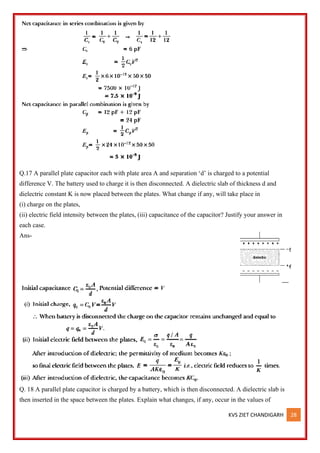 KVS ZIET CHANDIGARH 28
Q.17 A parallel plate capacitor each with plate area A and separation ‘d’ is charged to a potential
difference V. The battery used to charge it is then disconnected. A dielectric slab of thickness d and
dielectric constant K is now placed between the plates. What change if any, will take place in
(i) charge on the plates,
(ii) electric field intensity between the plates, (iii) capacitance of the capacitor? Justify your answer in
each case.
Ans-
Q. 18 A parallel plate capacitor is charged by a battery, which is then disconnected. A dielectric slab is
then inserted in the space between the plates. Explain what changes, if any, occur in the values of
 