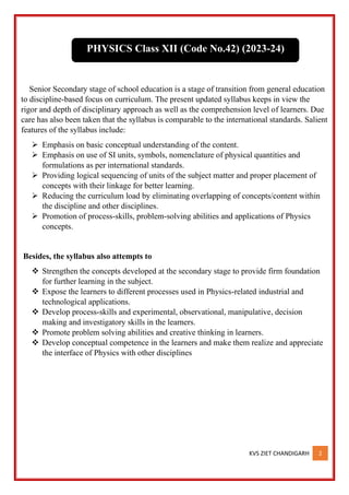 KVS ZIET CHANDIGARH 2
Senior Secondary stage of school education is a stage of transition from general education
to discipline-based focus on curriculum. The present updated syllabus keeps in view the
rigor and depth of disciplinary approach as well as the comprehension level of learners. Due
care has also been taken that the syllabus is comparable to the international standards. Salient
features of the syllabus include:
➢ Emphasis on basic conceptual understanding of the content.
➢ Emphasis on use of SI units, symbols, nomenclature of physical quantities and
formulations as per international standards.
➢ Providing logical sequencing of units of the subject matter and proper placement of
concepts with their linkage for better learning.
➢ Reducing the curriculum load by eliminating overlapping of concepts/content within
the discipline and other disciplines.
➢ Promotion of process-skills, problem-solving abilities and applications of Physics
concepts.
Besides, the syllabus also attempts to
❖ Strengthen the concepts developed at the secondary stage to provide firm foundation
for further learning in the subject.
❖ Expose the learners to different processes used in Physics-related industrial and
technological applications.
❖ Develop process-skills and experimental, observational, manipulative, decision
making and investigatory skills in the learners.
❖ Promote problem solving abilities and creative thinking in learners.
❖ Develop conceptual competence in the learners and make them realize and appreciate
the interface of Physics with other disciplines
PHYSICS Class XII (Code No.42) (2023-24)
 