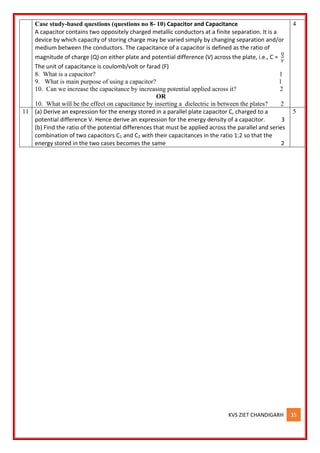 KVS ZIET CHANDIGARH 35
Case study-based questions (questions no 8- 10) Capacitor and Capacitance
A capacitor contains two oppositely charged metallic conductors at a finite separation. It is a
device by which capacity of storing charge may be varied simply by changing separation and/or
medium between the conductors. The capacitance of a capacitor is defined as the ratio of
magnitude of charge (Q) on either plate and potential difference (V) across the plate, i.e., C =
𝑄
𝑉
The unit of capacitance is coulomb/volt or farad (F)
8. What is a capacitor? 1
9. What is main purpose of using a capacitor? 1
10. Can we increase the capacitance by increasing potential applied across it? 2
OR
10. What will be the effect on capacitance by inserting a dielectric in between the plates? 2
4
11 (a) Derive an expression for the energy stored in a parallel plate capacitor C, charged to a
potential difference V. Hence derive an expression for the energy density of a capacitor. 3
(b) Find the ratio of the potential differences that must be applied across the parallel and series
combination of two capacitors C1 and C2 with their capacitances in the ratio 1:2 so that the
energy stored in the two cases becomes the same 2
5
 