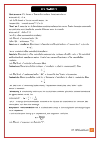 KVS ZIET CHANDIGARH 37
Electric current. If is the rate of flow of electric charge through a conductor.
Mathematically - I= a
Unit. In SI, the unit of electric current is ampere (A).
1 ampere (A) = 1 coulomb second™! (C s~})
Ohm’s law. It states that physical conditions remaining unchanged, the current flowing through a conductor is
always directly proportional to the potential difference across its two ends.
Mathematically - Val or V=RI
Here, R is called resistance of the conductor.
Unit. The unit of resistance is ohm (Ω)
1 ohm (Ω) = 1 volt/ampere (V/A)
Resistance of a conductor. The resistance of a conductor of length / and area of cross-section A is given by
R = ρ
𝑙
𝐴
Here, ρ is resistivity of the material of the conductor.
Resistivity. The resistivity of the material of a conductor is the resistance offered by a wire of this material of
unit length and unit area of cross-section. It is also known as specific resistance of the material of the
conductor.
Unit. The SI unit of resistivity is ohm metre (Ω m)
Conductance. The reciprocal of the resistance of a conductor is called its conductance (G). Thus,
G=
1
𝑅
Unit. The SI unit of conductance is ohm=! (Ω-1
) or siemen (S). ohm-1
is also written as mho.
Conductivity. The reciprocal of the resistivity of the material of a conductor is called its conductivity. Thus,
σ=
1
𝜌
Unit. The SI unit of conductivity is ohm/ metre (Ω/m) or siemen /metre (S/m). ohm-1
metre-1
is also
written as mho metre’.
Drift velocity. It is the velocity with which a free electron in the conductor gets drifted under the influence of
the applied external electric field.
Mathematically - 𝒗𝒅 =
𝒆𝑬
𝒎
𝝉 =
𝑰
𝒏𝒆𝑨
Here, 𝜏 t is average relaxation time and n is number of free electrons per unit volume in the conductor. The
other symbols have their usual meanings.
Temperature coefficient of resistance. It is defined as the change in resistance per unit resistance per degree
rise in temperature.
If resistance increases linearly up to temperature θ, then temperature coefficient,
α =
𝑅𝑡− 𝑅𝑂
𝑅𝑂𝜃
Unit. The unit of temperature coefficient is °C-1
.
KEY FEATURES
 
