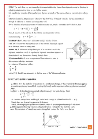 KVS ZIET CHANDIGARH 38
E.M.F. The work done per unit charge by the source in taking the charge from its one terminal to the other is
called the electromotive force or e.m.f. of the source.
It is equal to the potential difference between the two terminals of the source, when no current is drawn from
it.
Internal resistance. The resistance offered by the electrolyte of the cell, when the electric current flows
through it, is known as internal resistance of the cell.
If V is potential difference across the two terminals of a cell, when a current I is drawn from it, then
V = E – Ir = E (1 −
𝑟
𝑅+𝑟
)
Here, E is e.m.f. of the cell and R, the external resistance in the circuit.
Mathematically- r = R (
𝐸
𝑉
− 1)
Kirchhoff’s Laws. These laws are used to analyse electric circuits.
First law, It states that the algebraic sum of the currents meeting at a point
in an electrical circuit is always zero.
Second law. It states that in any closed part of an electrical circuit, the
algebraic sum of the e.m.fs. is equal to the algebraic sum of the products of
the resistances and the currents flowing through them.
Wheatstone bridge. It is an arrangement of four resistances used to
determine an unknown resistance.
In a balanced Wheatstone bridge,
𝑃
𝑄
=
𝑅
𝑆
where P, Q, R and S are resistances in the four arms of the Wheatstone bridge.
QUESTIONS WITH ANSWERS
Q.1 How does the mobility of electrons in a conductor change, if the potential difference applied
across the conductor is doubled, keeping the length and temperature of the conductor constant?
Ans-
Mobility is defined as the magnitude of drift velocity per unit electric field.
µ =
𝑣𝑑
𝐸
=
𝑒𝐸𝜏
𝑚𝐸
=
𝑒𝜏
𝑚
µ 𝛼 𝜏
At constant temperature and length, there is no change in relaxation time i.e., t ∝
1
𝑇
.
Also it does not depend on potential difference.
Hence, on changing the potential difference, there is no change in mobility of electrons.
Q.2 Plot a graph showing variation of current versus voltage for the material GaAs
Ans- The variation of electric current with applied voltage for GaAs is as shown
 