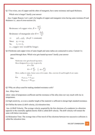 KVS ZIET CHANDIGARH 39
Q.3 Two wires, one of copper and the other of manganin, have same resistance and equal thickness.
Which wire is longer? Justify your answer
Ans- Copper Reason: Let l1 and l2 be lengths of copper and manganin wires having same resistance R and
thickness i.e., area of cross-section (A).
Q.4 Nichrome and copper wires of same length and same radius are connected in series. Current I is
passed through them. Which wire gets heated up more? Justify your answer
Ans-
Q.5 Why are alloys used for making standard resistance coils?
Ans. Alloys have
(i)low value of temperature coefficient and the resistance of the alloy does not vary much with rise in
temperature.
(ii) high resistivity, so even a smaller length of the material is sufficient to design high standard resistance.
Q.6 Define the terms (i) drift velocity, (ii) relaxation time.
Ans. (i) Drift Velocity: The average velocity acquired by the free electrons of a conductor in a direction
opposite to the externally applied electric field is called drift velocity. The drift velocity will remain the
same with lattice ions/atoms.
(ii) Relaxation Time: The average time of free travel of free electrons between two successive collisions is
called the relaxation time.
 
