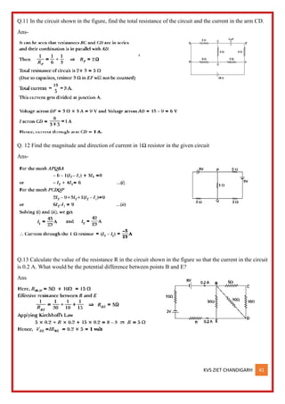 KVS ZIET CHANDIGARH 41
Q.11 In the circuit shown in the figure, find the total resistance of the circuit and the current in the arm CD.
Ans-
Q. 12 Find the magnitude and direction of current in 1Ω resistor in the given circuit
Ans-
Q.13 Calculate the value of the resistance R in the circuit shown in the figure so that the current in the circuit
is 0.2 A. What would be the potential difference between points B and E?
Ans
 