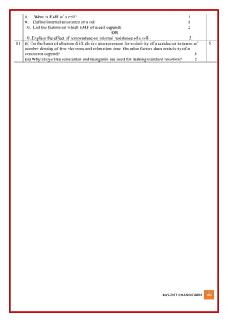 KVS ZIET CHANDIGARH 46
8. What is EMF of a cell? 1
9. Define internal resistance of a cell 1
10. List the factors on which EMF of a cell depends 2
OR
10..Explain the effect of temperature on internal resistance of a cell 2
11 (i) On the basis of electron drift, derive an expression for resistivity of a conductor in terms of
number density of free electrons and relaxation time. On what factors does resistivity of a
conductor depend? 3
(ii) Why alloys like constantan and manganin are used for making standard resistors? 2
5
 