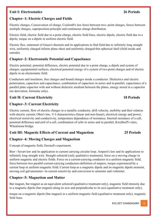 KVS ZIET CHANDIGARH 4
Unit I: Electrostatics 26 Periods
Chapter–1: Electric Charges and Fields
Electric charges, Conservation of charge, Coulomb's law-force between two- point charges, forces between
multiple charges; superposition principle and continuous charge distribution.
Electric field, electric field due to a point charge, electric field lines, electric dipole, electric field due to a
dipole, torque on a dipole in uniform electric field.
Electric flux, statement of Gauss's theorem and its applications to find field due to infinitely long straight
wire, uniformly charged infinite plane sheet and uniformly charged thin spherical shell (field inside and
outside).
Chapter–2: Electrostatic Potential and Capacitance
Electric potential, potential difference, electric potential due to a point charge, a dipole and system of
charges; equipotential surfaces, electrical potential energy of a system of two-point charges and of electric
dipole in an electrostatic field.
Conductors and insulators, free charges and bound charges inside a conductor. Dielectrics and electric
polarization, capacitors and capacitance, combination of capacitors in series and in parallel, capacitance of a
parallel plate capacitor with and without dielectric medium between the plates, energy stored in a capacitor
(no derivation, formulae only).
Unit II: Current Electricity 18 Periods
Chapter–3: Current Electricity
Electric current, flow of electric charges in a metallic conductor, drift velocity, mobility and their relation
with electric current; Ohm's law, V-I characteristics (linear and non-linear), electrical energy and power,
electrical resistivity and conductivity, temperature dependence of resistance, Internal resistance of a cell,
potential difference and emf of a cell, combination of cells in series and in parallel, Kirchhoff's rules,
Wheatstone bridge.
Unit III: Magnetic Effects of Current and Magnetism 25 Periods
Chapter–4: Moving Charges and Magnetism
Concept of magnetic field, Oersted's experiment.
Biot - Savart law and its application to current carrying circular loop. Ampere's law and its applications to
infinitely long straight wire. Straight solenoid (only qualitative treatment), force on a moving charge in
uniform magnetic and electric fields. Force on a current-carrying conductor in a uniform magnetic field,
force between two parallel current-carrying conductors-definition of ampere, torque experienced by a
current loop in uniform magnetic field; Current loop as a magnetic dipole and its magnetic dipole moment,
moving coil galvanometer- its current sensitivity and conversion to ammeter and voltmeter.
Chapter–5: Magnetism and Matter
Bar magnet, bar magnet as an equivalent solenoid (qualitative treatment only), magnetic field intensity due
to a magnetic dipole (bar magnet) along its axis and perpendicular to its axis (qualitative treatment only),
torque on a magnetic dipole (bar magnet) in a uniform magnetic field (qualitative treatment only), magnetic
field lines.
 