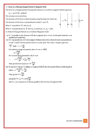 KVS ZIET CHANDIGARH 49
11. Force on a Moving Charged Particle in Magnetic Field
The force on a charged particle moving with velocity v in a uniform magnetic field B is given by
𝐹𝑚 = 𝑞(𝑣 𝑋 𝐵
⃗ ) = qvBsin𝜃
This is known as Lorentz force.
The direction of this force is determined by using Fleming’s lef- hand rule.
The direction of this force is perpendicular to both 𝑣 𝑎𝑛𝑑 𝐵
⃗ ,
When 𝑣 is parallel to 𝐵
⃗ , then 𝐹𝑚=0
When 𝑣 is perpendicular to 𝐵
⃗ , then 𝐹𝑚 is maximum, i.e., 𝐹𝑚 = qvB.
12. Path of Charged Particle in a Uniform Magnetic Field
 