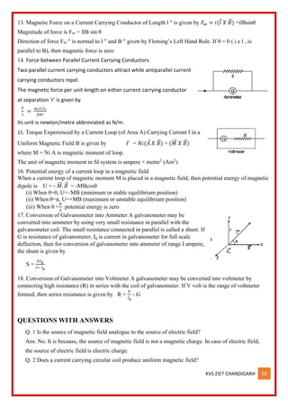 KVS ZIET CHANDIGARH 50
13. Magnetic Force on a Current Carrying Conductor of Length l " is given by 𝐹
𝑚 = 𝑖(𝑙 𝑋 𝐵
⃗ ) =ilBsinθ
Magnitude of force is Fm = IlB sin θ
Direction of force Fm " is normal to l " and B " given by Fleming’s Left Hand Rule. If θ = 0 (.i e l , is
parallel to B), then magnetic force is zero
14. Force between Parallel Current Carrying Conductors
Two parallel current carrying conductors attract while antiparallel current
carrying conductors repel.
The magnetic force per unit length on either current carrying conductor
at separation ‘r’ is given by
𝐹
𝑙
=
𝜇𝑜𝐼1𝐼2
2𝜋𝑟
Its unit is newton/metre abbreviated as N/m.
15. Torque Experienced by a Current Loop (of Area A) Carrying Current I in a
Uniform Magnetic Field B is given by 𝜏 = 𝑁𝑖(𝐴 𝑋 𝐵
⃗ ) = (𝑀
⃗⃗ 𝑋 𝐵
⃗ )
where M = Ni A is magnetic moment of loop.
The unit of magnetic moment in SI system is ampere × metre2
(Am2
)
16. Potential energy of a current loop in a magnetic field
When a current loop of magnetic moment M is placed in a magnetic field, then potential energy of magnetic
dipole is U = - 𝑀
⃗⃗ . 𝐵
⃗ = -MBcosθ
(i) When θ=0, U=–MB (minimum or stable equilibrium position)
(ii) When θ=π, U=+MB (maximum or unstable equilibrium position)
(iii) When θ =
𝜋
2
potential energy is zero
17. Conversion of Galvanometer into Ammeter A galvanometer may be
converted into ammeter by using very small resistance in parallel with the
galvanometer coil. The small resistance connected in parallel is called a shunt. If
G is resistance of galvanometer, Ig is current in galvanometer for full scale
deflection, then for conversion of galvanometer into ammeter of range I ampere,
the shunt is given by
S =
𝐺𝐼𝑔
𝐼− 𝐼𝑔
18. Conversion of Galvanometer into Voltmeter A galvanometer may be converted into voltmeter by
connecting high resistance (R) in series with the coil of galvanometer. If V volt is the range of voltmeter
formed, then series resistance is given by R =
𝑉
𝐼𝑔
- G
QUESTIONS WITH ANSWERS
Q. 1 Is the source of magnetic field analogue to the source of electric field?
Ans. No. It is because, the source of magnetic field is not a magnetic charge. In case of electric field,
the source of electric field is electric charge.
Q. 2 Does a current carrying circular coil produce uniform magnetic field?
 