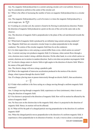 KVS ZIET CHANDIGARH 51
Ans. No, magnetic field produced due to a current carrying circular coil is not uniform. However, it
may be considered as uniform at the centre of the circular coil.
Q. 3 What is the effect of increasing the number of turns on magnetic field produced due to a circular
coil?
Ans. The magnetic field produced by a coil of m turns is n times the magnetic field produced by a
coil of single turn. B=
𝜇𝑂 𝑁𝑖
2𝑟
Q. 4 Looking at a circular coil, the current is found to be flowing in anticlockwise direction. Predict
the direction of magnetic field produced at a point on the axis of the coil on the same side as the
observer.
Ans. The direction of magnetic field is perpendicular to the plane of the coil and directed towards the
observer.
Q. 5 What kind of magnetic field is produced by an infinitely long current carrying conductor?
Ans. Magnetic field lines are concentric circular loops in a plane perpendicular to the straight
conductor. The centres of the circular magnetic field lines lie on the conductor.
Q. 6. In what respect does a wire carrying a current differ from a wire, which carries no current?
Ans. A current carrying wire produces magnetic field. It is because, when current flows through a
wire, electrons move inside it along a definite direction. On the other hand, in a wire which carries no
current, electrons are in motion in random direction. Such a wire does not produce anymagnetic field.
Q.7 An electric charge enters in electric field at right angles to the direction of electric field. What is
the nature of the path followed?
Ans. The electric charge will move along a parabolic path.
Q.8 What is the magnitude of transverse acceleration produced in the motion of the electric
charge, when it passes through the electric field?
Ans. If a charge q having mass m passes transversely through an electric field E, then acceleration,
a =
𝑞𝐸
𝑚
Q. 8 Under what condition is the force acting on a charge moving through a uniform magnetic field
minimum?
Ans. A charge moving through a magnetic field, experiences no force (minimum), when it moves
along the direction of magnetic field.
Q. 9 An electron is projected in the direction of magnetic field. How will its motion be affected by the
action of magnetic field?
Ans. No force acts on the electron due to the magnetic field, when it is projected in the direction of
magnetic field. Hence, its motion will not be affected.
Q. 10. What will be the path of a charged particle moving perpendicular to the direction of a uniform
magnetic field?
Ans. When the charged particle moves perpendicular to the direction of a uniform magnetic field, it
experiences a force perpendicular to its direction of motion. As such, it moves alone a circular path.
 