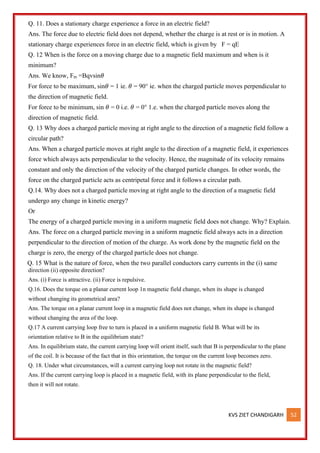 KVS ZIET CHANDIGARH 52
Q. 11. Does a stationary charge experience a force in an electric field?
Ans. The force due to electric field does not depend, whether the charge is at rest or is in motion. A
stationary charge experiences force in an electric field, which is given by F = qE
Q. 12 When is the force on a moving charge due to a magnetic field maximum and when is it
minimum?
Ans. We know, Fm =Bqvsin𝜃
For force to be maximum, sin𝜃 = 1 ie. 𝜃 = 90° ie. when the charged particle moves perpendicular to
the direction of magnetic field.
For force to be minimum, sin 𝜃 = 0 i.e. 𝜃 = 0° 1.e. when the charged particle moves along the
direction of magnetic field.
Q. 13 Why does a charged particle moving at right angle to the direction of a magnetic field follow a
circular path?
Ans. When a charged particle moves at right angle to the direction of a magnetic field, it experiences
force which always acts perpendicular to the velocity. Hence, the magnitude of its velocity remains
constant and only the direction of the velocity of the charged particle changes. In other words, the
force on the charged particle acts as centripetal force and it follows a circular path.
Q.14. Why does not a charged particle moving at right angle to the direction of a magnetic field
undergo any change in kinetic energy?
Or
The energy of a charged particle moving in a uniform magnetic field does not change. Why? Explain.
Ans. The force on a charged particle moving in a uniform magnetic field always acts in a direction
perpendicular to the direction of motion of the charge. As work done by the magnetic field on the
charge is zero, the energy of the charged particle does not change.
Q. 15 What is the nature of force, when the two parallel conductors carry currents in the (i) same
direction (ii) opposite direction?
Ans. (i) Force is attractive. (ii) Force is repulsive.
Q.16. Does the torque on a planar current loop 1n magnetic field change, when its shape is changed
without changing its geometrical area?
Ans. The torque on a planar current loop in a magnetic field does not change, when its shape is changed
without changing the area of the loop.
Q.17 A current carrying loop free to turn is placed in a uniform magnetic field B. What will be its
orientation relative to B in the equilibrium state?
Ans. In equilibrium state, the current carrying loop will orient itself, such that B is perpendicular to the plane
of the coil. It is because of the fact that in this orientation, the torque on the current loop becomes zero.
Q. 18. Under what circumstances, will a current carrying loop not rotate in the magnetic field?
Ans. If the current carrying loop is placed in a magnetic field, with its plane perpendicular to the field,
then it will not rotate.
 