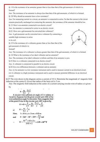 KVS ZIET CHANDIGARH 53
Q. 19 Is the resistance of an ammeter greater than or less than that of the galvanometer of which it is
formed?
Ans. The resistance of an ammeter is always less than that of the galvanometer, of which it is formed.
Q. 20 Why should an ammeter have a low resistance?
Ans. For measuring current in a circuit, an ammeter is connected in series. So that the current in the circuit
remains practically unchanged on connecting the ammeter, the resistance of the ammeter should be low.
Q. 21 How is an ammeter connected in an electric circuit?
Ans. An ammeter is connected in series in an electric circuit.
Q.22. How can a galvanometer be converted into voltmeter?
Ans. A galvanometer can be converted into a voltmeter by connecting a
suitable high resistance in series
to its coil.
Q. 23 Is the resistance of a voltmeter greater than or less than that of the
galvanometer of which it is
formed?
Ans. The resistance of a voltmeter is always greater than that of the galvanometer, of which it is formed.
Q. 24 What is the resistance of an ideal voltmeter and an ammeter?
Ans. The resistance of an ideal voltmeter is infinite and that of an ammeter is zero.
Q.25 How is a voltmeter connected in an electric circuit?
Ans. A voltmeter is connected in parallel in an electric circuit.
Q.26 Give two differences between a voltmeter and an ammeter.
Ans. (i) An ammeter is a low resistance instrument and is used to measure current in an electrical circuit.
(ii) A voltmeter is a high resistance instrument and is used to measure potential difference in an electrical
circuit.
Q.27 The wire shown in the diagram carries a current of 10 A. Determine the magnitude of magnetic field
induction at the centre O. Given that radius of the bent coil is 3 cm.
Ans- The magnetic field induction at the centre of a current carrying circular wire of radius a is given
by
 