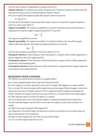 KVS ZIET CHANDIGARH 60
In SI, the unit of intensity of magnetisation is ampere/metre (A/m}).
Magnetic induction. It is defined as the number of magnetic lines of induction (magnetic field lines inside the
material) crossing per unit area normally through the magnetic material.
If H is the strength of the magnetising field, then magnetic induction is given by
B= 𝜇𝑂 (H +I)
In SI, the unit of the strength of magnetising field is ampere/ metre (A/ m) and that of magnetic induction is
tesla (T) or weber /metre2
(Wb/ m2
)
Magnetic susceptibility. The magnetic susceptibility of a material is defined as the ratio of the intensity of
magnetisation (1) and the strength of magnetising field (H). It is given by
𝜒𝑚 =
𝐼
𝐻
The magnetic susceptibility has no units.
Magnetic permeability. The magnetic permeability of a material is defined as the ratio of the magnetic
induction (B) of the material to the strength of magnetising field (H). It is given by
𝜇𝑚 =
𝐵
𝐻
In SI, the unit of magnetic permeability is tesla metre/ ampere (T m/ A).
Diamagnetic substances. Those substances, which when placed in a magnetic field are feebly magnetised in a
direction opposite to that of the magnetising field.
Paramagnetic substances. Those substances, which when placed in a magnetic field are feebly magnetised in
the direction of the magnetising field.
Ferromagnetic substances. Those substances, which when placed in a magnetic field are strongly magnetised
in the direction of the magnetising field.
QUESTIONS WITH ANSWERS
Q.1 What do you mean by directive property of a magnetic dipole?
Ans. A freely suspended magnet always aligns itself along the N-S line.
Q.2 A bar magnet is cut into two equal pieces trans-verse to its length. What happens to its dipole moment?
Ans. Let m and 2l be the pole strength and the length of the given bar magnet. When the magnet is cut into two
equal pieces transverse to its length, each piece will be a magnet having pole strength m (unchanged) and
length l. Therefore, the magnetic moment of each piece will be ml i.e. one half of that of the original magnet.
Q.3 Why ordinarily a piece of iron does not behave as a magnet?
Ans. In an ordinary piece of iron, the molecular magnets are randomly oriented and form closed chains.
Since the molecular magnets cancel the effect of each other, the ordinary iron piece does not behave as a
magnet.
Q.4 What is the source of magnetic field (magnetism)?
Ans. Magnetism is of electrical origin. The electrons revolving in an atom behave as tiny current loops and
these current loops give rise to magnetism.
Q.5 Does an isolate magnetic pole exists like an isolate electric charge?
Ans. No, an isolate magnetic pole does not exist.
 