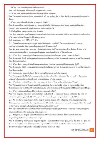 KVS ZIET CHANDIGARH 61
Q.6 What is the unit of magnetic pole strength?
Ans. Unit of magnetic pole strength, ampere metre (A m).
Q.7 What is the unit and direction of magnetic dipole moment?
Ans. The unit of magnetic dipole moment is A m2 and its direction is from S-pole to N-pole of the magnetic
dipole.
Q.8 Can a current loop be treated as magnetic dipole?
Ans. A current loop can be treated as a magnetic dipole. If the current loop has an area A and carries a
current I, then its magnetic dipole moment is given by M=IA
Q.9 Define Bohr magneton and write its value.
Ans. Bohr magneton ts defined as the magnetic dipole moment associated with an atom due to orbital motion
of an electron in the first orbit of hydrogen atom.
Bohr magneton, 𝜇𝐵 = 9.27 x 10-24
A/m2
Q.10 Does a bar magnet exert a torque on itself due to its own field? Does one element of a current-
carrying wire exert a force on another element of the same wire?
Ans. No, a bar magnet does not exert a force or torque on itself due to its own field. But an element of a
current carrying conductor experiences force due to another element of the conductor.
Q.11 When does a magnetic dipole possess maximum potential energy inside a magnetic field?
Ans. A magnetic dipole possesses maximum potential energy, when its magnetic moment M and the magnetic
field B are antiparallel.
Q.12 When does a magnetic dipole possess minimum potential energy inside a magnetic field?
Ans. A magnetic dipole possesses maximum potential energy, when its magnetic moment M and the magnetic
field B are parallel.
Q.13 Compare the magnetic fields due to a straight solenoid and a bar magnet.
Ans. The magnetic field of a bar magnet and a straight solenoid are identical. The two ends of the straight
solenoid behave as the north and south poles as in case of a bar magnet.
Q.14 What is the basic difference between magnetic lines of force and electric lines of force?
Ans. The electric lines of force originate from positive charge and end at negative charge and are thus
discontinuous curves. But as the isolated magnetic poles do not exist, the magnetic field lines are closed loops.
Q.15 Why two magnetic lines of force do not cross each other?
Ans. Two magnetic field lines cannot intersect each other. It is because, if they do so, then at the point of
intersection, the magnetic field will have two directions along the tangents to the two field lines.
Q.16 An iron bar is magnetised with the help of another magnet or by subjecting it toa magnetising field.
The magnetism acquired by the magnet is assumed due to the alignment of molecular magnets. Does the length
of the iron bar undergo a change during the magnetisation process?
Ans. Yes, the length of the iron bar increases in the direction of magnetisation. This effect is called magneto-
striction and is used for producing ultrasonic waves.
Q.17 The poles of a magnet cannot be separated. How does this statement derive support from the
magnetic dipole behaviour of a current loop?
Ans. A current loop behaves as a magnetic dipole. It’s one face behaves as -pole, while the other as s-pole. As
the two faces of the current loop cannot be separated from each other, it follows that the magnetic poles
developed on the two faces also cannot be separated from each other.
 