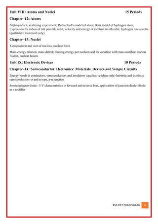 KVS ZIET CHANDIGARH 6
Unit VIII: Atoms and Nuclei 15 Periods
Chapter–12: Atoms
Alpha-particle scattering experiment; Rutherford's model of atom; Bohr model of hydrogen atom,
Expression for radius of nth possible orbit, velocity and energy of electron in nth orbit, hydrogen line spectra
(qualitative treatment only).
Chapter–13: Nuclei
Composition and size of nucleus, nuclear force
Mass-energy relation, mass defect; binding energy per nucleon and its variation with mass number; nuclear
fission, nuclear fusion.
Unit IX: Electronic Devices 10 Periods
Chapter–14: Semiconductor Electronics: Materials, Devices and Simple Circuits
Energy bands in conductors, semiconductors and insulators (qualitative ideas only) Intrinsic and extrinsic
semiconductors- p and n type, p-n junction
Semiconductor diode - I-V characteristics in forward and reverse bias, application of junction diode -diode
as a rectifier
 