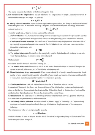 KVS ZIET CHANDIGARH 69
U =
𝟏
𝟐
𝑳 𝑰𝟐
The energy resides in the inductor in the form of magnetic field.
11. Self-inductance of a long solenoid. The self-inductance of a long solenoid of length /, area of cross-section A
and number of turns per unit length 1 is given by
L = 𝝁𝑶𝒏𝟐
𝒍 𝑨
12. Energy stored in a solenoid. When a current is passed through a solenoid, the energy is stored inside it in the
form of magnetic field. If the current builds up a magnetic field of induction B, then the energy stored in the
solenoid is given by U =
𝟏
𝟐𝝁𝒐
𝑩𝟐
𝑨 𝒍
where l is length and A, the area of cross-section of the solenoid.
13. Mutual induction. The phenomenon according to which an opposing induced e.m.f. is produced in a coil as
a result of change in current or magnetic flux linked with a neighbouring coil is called mutual induction.
14. Coefficient of mutual induction. The coefficient of mutual induction or simply mutual inductance (M) of
the two coils is numerically equal to the magnetic flux (p) linked with one coil, when a unit current flows
through the neighbouring coil.
Mathematically- ∅ = MI
15. The mutual inductance of two coils is also numerically equal to the induced e.m.f. produced in one coil,
when the rate of change of current is unity in the other coil.
Mathematically - e= -M
𝒅𝑰
𝒅𝒕
Unit. In SI, the unit of mutual inductance is henry (H).
16. The mutual inductance of two coils is said to be one henry, if a rate of change of current of 1 ampere per
second in one coil induces an e.m.f. of 1 volt in the neighbouring coil.
17. Mutual inductance of two long solenoids. When over a solenoid S, of length /, area of cross-section A and
number of turns per unit length 1, another solenoid S, of same length and number of turns per unit length 11,
is wound, then mutual inductance between the two solenoids is given by
M = 𝝁𝑶𝒏𝟏𝒏𝟐 𝒍 𝑨
18. Fleming's right-hand rule. It is used to find the direction of flow of the induced current.
It states that if the thumb, fore finger and the central finger of the right hand are kept perpendicular to each
other, so that the fore finger points in the direction of the field and the thumb in the direction of motion of the
conductor, then the induced current flows in the direction of the central finger.
19. Induction coil. It is a device used to obtain high potential difference from a low d.c. potential difference.
It is based upon the phenomenon of mutual induction.
20. Alternating current generator. It is a device used to obtain a supply of alternating e.m.f. by converting
rotational mechanical energy into electrical energy. It is based on the phenomenon of electromagnetic
induction.
The instantaneous value of e.m.f. produced is given by
e = nBA𝝎sin𝝎t
where n is number of turns of the coil, A is the area of coil and 𝝎 is angular frequency of rotation of the coil
inside a magnetic field strength B.
 
