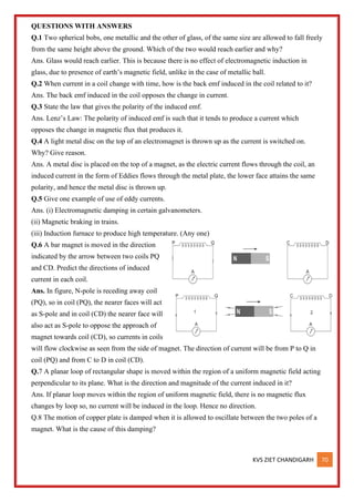 KVS ZIET CHANDIGARH 70
QUESTIONS WITH ANSWERS
Q.1 Two spherical bobs, one metallic and the other of glass, of the same size are allowed to fall freely
from the same height above the ground. Which of the two would reach earlier and why?
Ans. Glass would reach earlier. This is because there is no effect of electromagnetic induction in
glass, due to presence of earth’s magnetic field, unlike in the case of metallic ball.
Q.2 When current in a coil change with time, how is the back emf induced in the coil related to it?
Ans. The back emf induced in the coil opposes the change in current.
Q.3 State the law that gives the polarity of the induced emf.
Ans. Lenz’s Law: The polarity of induced emf is such that it tends to produce a current which
opposes the change in magnetic flux that produces it.
Q.4 A light metal disc on the top of an electromagnet is thrown up as the current is switched on.
Why? Give reason.
Ans. A metal disc is placed on the top of a magnet, as the electric current flows through the coil, an
induced current in the form of Eddies flows through the metal plate, the lower face attains the same
polarity, and hence the metal disc is thrown up.
Q.5 Give one example of use of eddy currents.
Ans. (i) Electromagnetic damping in certain galvanometers.
(ii) Magnetic braking in trains.
(iii) Induction furnace to produce high temperature. (Any one)
Q.6 A bar magnet is moved in the direction
indicated by the arrow between two coils PQ
and CD. Predict the directions of induced
current in each coil.
Ans. In figure, N-pole is receding away coil
(PQ), so in coil (PQ), the nearer faces will act
as S-pole and in coil (CD) the nearer face will
also act as S-pole to oppose the approach of
magnet towards coil (CD), so currents in coils
will flow clockwise as seen from the side of magnet. The direction of current will be from P to Q in
coil (PQ) and from C to D in coil (CD).
Q.7 A planar loop of rectangular shape is moved within the region of a uniform magnetic field acting
perpendicular to its plane. What is the direction and magnitude of the current induced in it?
Ans. If planar loop moves within the region of uniform magnetic field, there is no magnetic flux
changes by loop so, no current will be induced in the loop. Hence no direction.
Q.8 The motion of copper plate is damped when it is allowed to oscillate between the two poles of a
magnet. What is the cause of this damping?
 