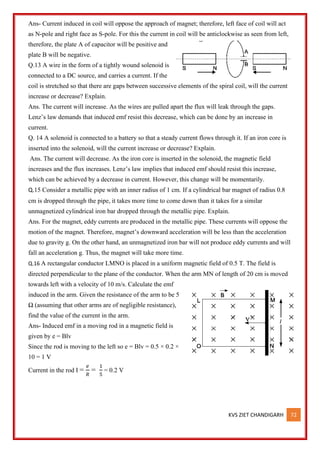 KVS ZIET CHANDIGARH 72
Ans- Current induced in coil will oppose the approach of magnet; therefore, left face of coil will act
as N-pole and right face as S-pole. For this the current in coil will be anticlockwise as seen from left,
therefore, the plate A of capacitor will be positive and
plate B will be negative.
Q.13 A wire in the form of a tightly wound solenoid is
connected to a DC source, and carries a current. If the
coil is stretched so that there are gaps between successive elements of the spiral coil, will the current
increase or decrease? Explain.
Ans. The current will increase. As the wires are pulled apart the flux will leak through the gaps.
Lenz’s law demands that induced emf resist this decrease, which can be done by an increase in
current.
Q. 14 A solenoid is connected to a battery so that a steady current flows through it. If an iron core is
inserted into the solenoid, will the current increase or decrease? Explain.
Ans. The current will decrease. As the iron core is inserted in the solenoid, the magnetic field
increases and the flux increases. Lenz’s law implies that induced emf should resist this increase,
which can be achieved by a decrease in current. However, this change will be momentarily.
Q.15 Consider a metallic pipe with an inner radius of 1 cm. If a cylindrical bar magnet of radius 0.8
cm is dropped through the pipe, it takes more time to come down than it takes for a similar
unmagnetized cylindrical iron bar dropped through the metallic pipe. Explain.
Ans. For the magnet, eddy currents are produced in the metallic pipe. These currents will oppose the
motion of the magnet. Therefore, magnet’s downward acceleration will be less than the acceleration
due to gravity g. On the other hand, an unmagnetized iron bar will not produce eddy currents and will
fall an acceleration g. Thus, the magnet will take more time.
Q.16 A rectangular conductor LMNO is placed in a uniform magnetic field of 0.5 T. The field is
directed perpendicular to the plane of the conductor. When the arm MN of length of 20 cm is moved
towards left with a velocity of 10 m/s. Calculate the emf
induced in the arm. Given the resistance of the arm to be 5
Ω (assuming that other arms are of negligible resistance),
find the value of the current in the arm.
Ans- Induced emf in a moving rod in a magnetic field is
given by e = Blv
Since the rod is moving to the left so e = Blv = 0.5 × 0.2 ×
10 = 1 V
Current in the rod I =
𝑒
𝑅
=
1
5
= 0.2 V
 