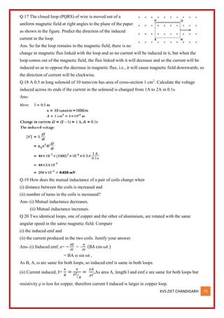 KVS ZIET CHANDIGARH 73
Q.17 The closed loop (PQRS) of wire is moved out of a
uniform magnetic field at right angles to the plane of the paper
as shown in the figure. Predict the direction of the induced
current in the loop.
Ans. So far the loop remains in the magnetic field, there is no
change in magnetic flux linked with the loop and so no current will be induced in it, but when the
loop comes out of the magnetic field, the flux linked with it will decrease and so the current will be
induced so as to oppose the decrease in magnetic flux, i.e., it will cause magnetic field downwards; so
the direction of current will be clockwise.
Q.18 A 0.5 m long solenoid of 10 turns/cm has area of cross-section 1 cm2
. Calculate the voltage
induced across its ends if the current in the solenoid is changed from 1A to 2A in 0.1s.
Ans-
Q.19 How does the mutual inductance of a pair of coils change when
(i) distance between the coils is increased and
(ii) number of turns in the coils is increased?
Ans- (i) Mutual inductance decreases.
(ii) Mutual inductance increases.
Q.20 Two identical loops, one of copper and the other of aluminium, are rotated with the same
angular speed in the same magnetic field. Compare
(i) the induced emf and
(ii) the current produced in the two coils. Justify your answer.
Ans- (i) Induced emf, e= −
𝑑∅
𝑑𝑡
= –
𝑑
𝑑𝑡
(BA cos ωt )
= BA ω sin ωt ,
As B, A, ω are same for both loops, so induced emf is same in both loops.
(ii) Current induced, I=
𝑒
𝑅
=
𝑒
𝜌𝑙
𝐴
⁄
=
𝑒𝐴
𝜌𝑙
,As area A, length l and emf e are same for both loops but
resistivity ρ is less for copper, therefore current I induced is larger in copper loop.
 