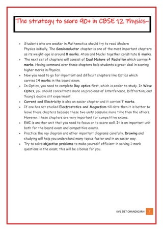 KVS ZIET CHANDIGARH 7
• Students who are weaker in Mathematics should try to read Modern
Physics initially. The Semiconductor chapter is one of the most important chapters
as its weight-age is around 8 marks. Atom and Nuclei together constitute 6 marks.
• The next set of chapters will consist of Dual Nature of Radiation which carries 4
marks. Having command over these chapters help students a great deal in scoring
higher marks in Physics.
• Now you need to go for important and difficult chapters like Optics which
carries 14 marks in the board exam.
• In Optics, you need to complete Ray optics first, which is easier to study. In Wave
Optics, you should concentrate more on problems of Interference, Diffraction, and
Young’s double slit experiment.
• Current and Electricity is also an easier chapter and it carries 7 marks.
• If one has not studied Electrostatics and Magnetism till date then it is better to
leave these chapters because these two units consume more time than the others.
However, these chapters are very important for competitive exams.
• EMI is another unit that you need to focus on to score well. It is an important unit
both for the board exam and competitive exams.
• Practice the ray diagram and other important diagrams carefully. Drawing and
studying will help you understand many topics faster and in an easier way.
• Try to solve objective problems to make yourself efficient in solving 1-mark
questions in the exam; this will be a bonus for you.
The strategy to score 90+ in CBSE 12 Physics–
 