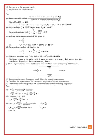 KVS ZIET CHANDIGARH 81
(d) the current in the secondary coil.
(e) the power in the secondary coil.
Ans-
Q.12 The figure shows a series LCR circuit connected to a variable frequency 230 V source.
(a) Determine the source frequency which drives the circuit in resonance.
(b) Calculate the impedance of the circuit and amplitude of current at resonance.
(c) Show that potential drop across LC combination is zero at resonating frequency
Ans-
 