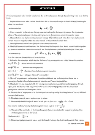 KVS ZIET CHANDIGARH 86
1. Conduction current is the current, which arises due to flow of electrons through the connecting wires in an electric
circuit.
2. Displacement current is the current, which arises due to time rate of change of electric flux (p,) in some part
of the electric circuit.
Mathematically- 𝑰𝑫 = ∈𝒐
𝒅∅𝑩
𝒅𝒕
3. When a capacitor is charged or a charged capacitor is allowed to discharge, the electric flux between the
plates of the capacitor changes with time and it gives rise to displacement current between the plates.
4. The conduction and displacement currents are entirely different from each other. However, displacement
current produces magnetic field in the same manner, as the conduction current does.
5. The displacement current is always equal to the conduction current.
6. Modified Ampere circuital law states that the line integral of magnetic field B over a closed path is equal to
𝜇𝑜, times the sum of the conduction current (I) and the displacement current (I,) threading the closed path.
Mathematically- ∮ 𝐵
⃗ . 𝑑𝑙
⃗⃗⃗ = 𝜇𝑜 (𝐼𝐶 + 𝜖𝑜
𝑑∅𝐵
𝑑𝑡
)
It is also known as Ampere-Maxwell’s circuital law.
7. Following four equations, which describe the laws of electromagnetism, are called Maxwell’s equations
(i) ∮ 𝐸
⃗ . 𝑑𝑆
⃗⃗⃗⃗ =
𝑞
∈𝑜
(Gauss’s law in electrostatics)
(ii) ∮ 𝐵
⃗ . 𝑑𝑆
⃗⃗⃗⃗ =0 (Gauss’s law in magnetism)
(iii) ∮ 𝐸
⃗ . 𝑑𝑙
⃗⃗⃗ = -
𝑑∅𝐵
𝑑𝑡
(Faraday’s law of electromagnetic induction)
(iv) ∮ 𝐸
⃗ . 𝑑𝑙
⃗⃗ = 𝜇𝑜 𝐼 (Ampere-Maxwell’s circuital law)
8. Maxwell’s equations are mathematical formulation of Gauss’ law in electrostatics, Gauss’ law in
magnetism, Faraday’s law of electromagnetic induction and Ampere’s circuital law.
9. The electric (E) and magnetic fields (B) varying sinusoidally in space and time and propagating through
space, such that the two fields are perpendicular to each other and perpendicular to the direction of
propagation, constitute electromagnetic waves.
10. The direction of propagation of an electromagnetic wave is given by the cross product of electric field and
magnetic field vectors
11. The electromagnetic waves are transverse in nature.
12. The velocity of electromagnetic waves in free space is given by c =
1
√𝜇𝑜∈𝑜
= 3 x 108
m/s
In a material medium, velocity of electromagnetic waves is given by v =
𝟏
√𝝁 ∈
13. The ratio of the amplitudes of electric and magnetic fields is constant and it is equal to velocity of the
electromagnetic waves in free space.
Mathematically-
𝑬𝑶
𝑩𝑶
= c
14. The energy in electromagnetic waves is divided equally between the electric and magnetic field vectors.
KEY FEATURES
 