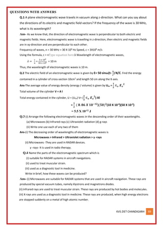 KVS ZIET CHANDIGARH 89
QUESTIONS WITH ANSWERS
Q.1 A plane electromagnetic wave travels in vacuum along z-direction. What can you say about
the directions of its electric and magnetic field vectors? If the frequency of the wave is 30 MHz,
what is its wavelength?
Ans- As we know that, the direction of electromagnetic wave is perpendicular to both electric and
magnetic fields. Here, electromagnetic wave is travelling in z-direction, then electric and magnetic fields
are in xy-direction and are perpendicular to each other.
Frequency of waves, n = 30 MHz = 30 X 106
Hz Speed, c = 3X108
m/s
Using the formula, c = nType equation here.λ Wavelength of electromagnetic waves,
𝜆 =
𝑐
𝑛
=
3 𝑥 108
30 𝑥 106 = 10 m
Thus, the wavelength of electromagnetic waves is 10 m.
Q.2 The electric field of an electromagnetic wave is given by E= 50 sin𝝎(t-
𝒙
𝒄
) N/C. Find the energy
contained in a cylinder of cross-section 10cm2
and length 50 cm along the X-axis.
Ans-The average value of energy density (energy / volume) is given by Uav =
𝟏
𝟐
∈𝒐 𝑬𝒐
𝟐
Total volume of the cylinder V = A l
Total energy contained in the cylinder, U = (Uav) V= (
𝟏
𝟐
∈𝒐 𝑬𝒐
𝟐
) Al
=
𝟏
𝟐
( 𝟖. 𝟖𝟔 𝑿 𝟏𝟎−𝟏𝟐
)(𝟓𝟎)𝟐
(10 X 10-4)(50 X 10-2)
= 5.5 X 10-12 J
Q.3 (i) Arrange the following electromagnetic waves in the descending order of their wavelengths.
(a) Microwaves (b) Infrared rays (c) Ultraviolet radiation (d) g-rays
(ii) Write one use each of any two of them
Ans-(i) The decreasing order of wavelengths of electromagnetic waves is
Microwaves > Infrared > Ultraviolet radiation > γ -rays
(ii) Microwaves -They are used in RADAR devices.
γ -rays- It is used in radio therapy.
Q.4 Name the parts of the electromagnetic spectrum which is
(i) suitable for RADAR systems in aircraft navigations.
(ii) used to treat muscular strain.
(iii) used as a diagnostic tool in medicine.
Write in brief, how these waves can be produced?
Ans- (i) Microwaves are suitable for RADAR systems that are used in aircraft navigation. These rays are
produced by special vacuum tubes, namely klystrons and magnetrons diodes.
(ii) Infrared rays are used to treat muscular strain. These rays are produced by hot bodies and molecules.
(iii) X-rays are used as a diagnostic tool in medicine. These rays are produced, when high energy electrons
are stopped suddenly on a metal of high atomic number.
 