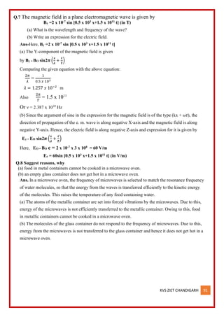 KVS ZIET CHANDIGARH 91
Q.7 The magnetic field in a plane electromagnetic wave is given by
By =2 x 10-7 sin [0.5 x 103 x+1.5 x 1011 t] (in T)
(a) What is the wavelength and frequency of the wave?
(b) Write an expression for the electric field.
Ans-Here, By =2 x 10-7 sin [0.5 x 103 x+1.5 x 1011 t]
(a) The Y-component of the magnetic field is given
by By = BO sin2𝝅 (
𝒙
𝝀
+
𝒕
𝑻
)
Comparing the given equation with the above equation:
2𝜋
𝜆
=
1
0.5 𝑥 103
𝜆 = 1.257 𝑥 10−2
m
Also
2𝜋
𝑇
= 1.5 x 1011
Or ν = 2.387 x 1010
Hz
(b) Since the argument of sine in the expression for the magnetic field is of the type (kx + 𝜔𝑡), the
direction of propagation of the e. m. wave is along negative X-axis and the magnetic field is along
negative Y-axis. Hence, the electric field is along negative Z-axis and expression for it is given by
Ey = EO sin2𝝅 (
𝒙
𝝀
+
𝒕
𝑻
)
Here, EO = BO c = 2 x 10-7 x 3 x 108 = 60 V/m
Ez = 60sin [0.5 x 103 x+1.5 x 1011 t] (in V/m)
Q.8 Suggest reasons, why
(a) food in metal containers cannot be cooked in a microwave oven.
(b) an empty glass container does not get hot in a microwave oven.
Ans. In a microwave oven, the frequency of microwaves is selected to match the resonance frequency
of water molecules, so that the energy from the waves is transferred efficiently to the kinetic energy
of the molecules. This raises the temperature of any food containing water.
(a) The atoms of the metallic container are set into forced vibrations by the microwaves. Due to this,
energy of the microwaves is not efficiently transferred to the metallic container. Owing to this, food
in metallic containers cannot be cooked in a microwave oven.
(b) The molecules of the glass container do not respond to the frequency of microwaves. Due to this,
energy from the microwaves is not transferred to the glass container and hence it does not get hot in a
microwave oven.
 