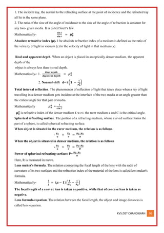 KVS ZIET CHANDIGARH 96
1. The incident ray, the normal to the refracting surface at the point of incidence and the refracted ray
all lie in the same plane.
2. The ratio of the sine of the angle of incidence to the sine of the angle of refraction is constant for
any two- given media. It is called Snell's law.
Mathematically-
𝐬𝐢𝐧 𝒊
𝐬𝐢𝐧 𝒓
= 𝝁𝒃
𝒂
Absolute retractive index (𝝁). 1 he absolute refractive index of a medium is defined as the ratio of
the velocity of light in vacuum (c) to the velocity of light in that medium (v).
Real and apparent depth. When an object is placed in an optically denser medium, the apparent
depth of the
object is always less than its real depth.
Mathematically-: 1.
𝑹𝒆𝒂𝒍 𝒅𝒆𝒑𝒕𝒉
𝑨𝒑𝒑𝒂𝒓𝒆𝒏𝒕 𝒅𝒆𝒑𝒕𝒉
= 𝝁𝒃
𝒂
2. Normal shift d= t (𝟏 −
𝟏
𝝁𝒃
𝒂)
Total internal reflection. The phenomenon of reflection of light that takes place when a ray of light
travelling in a denser medium gets incident at the interface of the two media at an angle greater than
the critical angle for that pair of media.
Mathematically 𝝁𝒃
𝒂
=
𝟏
𝒔𝒊𝒏 𝑪
𝝁𝒃
𝒂
is refractive index of the denser medium £ w.r.t. the rarer medium a and C is the critical angle.
Spherical refracting surface. The portion of a refracting medium, whose curved surface forms the
part of a sphere, is called spherical refracting surface.
When object is situated in the rarer medium, the relation is as follows
-
𝝁𝟏
𝒖
+
𝝅𝟐
𝒗
=
𝝁𝟐−𝝁𝟏
𝑹
When the object is situated in denser medium, the relation is as follows
-
𝝁𝟐
𝒖
+
𝝁𝟏
𝒗
=
𝝁𝟏−𝝁𝟐
𝑹
Power of spherical refracting surface: P=
𝝁𝟐−𝝁𝟏
𝑹
Here, R is measured in metre.
Lens maker's formula. The relation connecting the focal length of the lens with the radii of
curvature of its two surfaces and the refractive index of the material of the lens is called lens maker's
formula.
Mathematically-
𝟏
𝒇
= (𝝁 − 𝟏) (
𝟏
𝑹𝟏
−
𝟏
𝑹𝟐
)
The focal length of a convex lens is taken as positive, while that of concave lens is taken as
negative.
Lens formula/equation. The relation between the focal length, the object and image distances is
called lens equation.
 