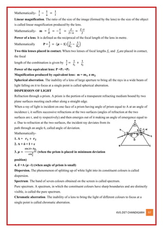 KVS ZIET CHANDIGARH 97
Mathematically-
𝟏
𝐯
−
𝟏
𝐮
=
𝟏
𝐟
Linear magnification. The ratio of the size of the image (formed by the lens) to the size of the object
is called linear magnification produced by the lens.
Mathematically- m =
𝑰
𝑶
= −
𝒗
𝒖
=
𝒇
𝒇+ 𝒖
=
𝒇−𝒗
𝒇
Power of a lens. It is defined as the reciprocal of the focal length of the lens in metre.
Mathematically P =
𝟏
𝒇
= (𝝁 − 𝟏) (
𝟏
𝑹𝟏
−
𝟏
𝑹𝟐
)
Two thin lenses placed in contact. When two lenses of focal lengths 𝑓1 and 𝑓2are placed in contact,
the focal
length of the combination is given by
𝟏
𝐟
=
𝟏
𝐟𝟏
+
𝟏
𝐟𝟐
Power of the equivalent lens: P =P1 +P2
Magnification produced by equivalent lens: m = 𝒎𝟏 𝒙 𝒎𝟐
Spherical aberration. The inability of a lens of large aperture to bring all the rays in a wide beam of
light falling on it to focus at a single point is called spherical aberration.
DISPERSION OF LIGHT
Refraction through a prism. A prism is the portion of a transparent refracting medium bound by two
plane surfaces meeting each other along a straight edge.
When a ray of light is incident on one face of a prism having angle of prism equal to A at an angle of
incidence i, it suffers successive refractions at the two surfaces (angles of refraction at the two
surfaces are r, and ry respectively) and then emerges out of it making an angle of emergence equal to
e. Due to refraction at the two surfaces, the incident ray deviates from its
path through an angle 6, called angle of deviation.
Mathematically-
1. A = 𝒓𝟏 + 𝒓𝟐
2. A + δ = I + e
3. 𝝁 =
𝐬𝐢𝐧(𝑨+ 𝜹𝒎
𝟐
)
𝒔𝒊𝒏
𝑨
𝟐
(when the prism is placed in minimum deviation
position)
4, 𝜹 =A (𝝁 -1) (when angle of prism is small)
Dispersion. The phenomenon of splitting up of white light into its constituent colours is called
dispersion.
Spectrum. The band of seven colours obtained on the screen is called spectrum.
Pure spectrum. A spectrum, in which the constituent colours have sharp boundaries and are distinctly
visible, is called the pure spectrum.
Chromatic aberration. The inability of a lens to bring the light of different colours to focus at a
single point is called chromatic aberration.
 