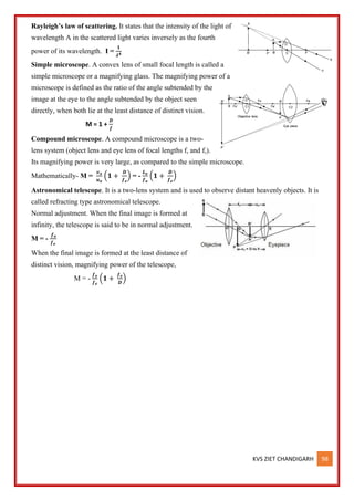 KVS ZIET CHANDIGARH 98
Rayleigh’s law of scattering. It states that the intensity of the light of
wavelength A in the scattered light varies inversely as the fourth
power of its wavelength. I =
𝟏
𝝀𝟒
Simple microscope. A convex lens of small focal length is called a
simple microscope or a magnifying glass. The magnifying power of a
microscope is defined as the ratio of the angle subtended by the
image at the eye to the angle subtended by the object seen
directly, when both lie at the least distance of distinct vision.
M = 1 +
𝑫
𝒇
Compound microscope. A compound microscope is a two-
lens system (object lens and eye lens of focal lengths f, and f,).
Its magnifying power is very large, as compared to the simple microscope.
Mathematically- M =
𝒗𝒐
𝒖𝒐
(𝟏 +
𝑫
𝒇𝒆
) = -
𝑳𝒐
𝒇𝒐
(𝟏 +
𝑫
𝒇𝒆
)
Astronomical telescope. It is a two-lens system and is used to observe distant heavenly objects. It is
called refracting type astronomical telescope.
Normal adjustment. When the final image is formed at
infinity, the telescope is said to be in normal adjustment.
M = -
𝒇𝒐
𝒇𝒆
When the final image is formed at the least distance of
distinct vision, magnifying power of the telescope,
M = -
𝒇𝒐
𝒇𝒆
(𝟏 +
𝒇𝒆
𝑫
)
 
