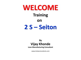 WELCOME
Training
on
2 S – Seiton
By
Vijay Khonde
Lean Manufacturing Consultant
www.chaitaconsultants.com
 