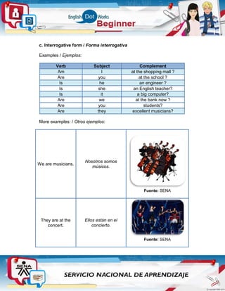c. Interrogative form / Forma interrogativa
Examples / Ejemplos:
Verb Subject Complement
Am I at the shopping mall ?
Are you at the school ?
Is he an engineer ?
Is she an English teacher?
Is it a big computer?
Are we at the bank now ?
Are you students?
Are they excellent musicians?
More examples: / Otros ejemplos:
We are musicians.
Nosotros somos
músicos.
Fuente: SENA
They are at the
concert.
Ellos están en el
concierto.
Fuente: SENA
 