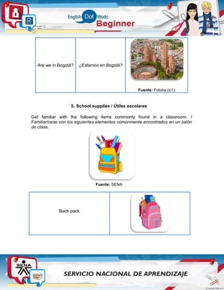 Are we in Bogotá? ¿Estamos en Bogotá?
Fuente: Fotolia (s.f.)
5. School supplies / Útiles escolares
Get familiar with the following items commonly found in a classroom. /
Familiarícese con los siguientes elementos comúnmente encontrados en un salón
de clase.
Fuente: SENA
Back pack
 