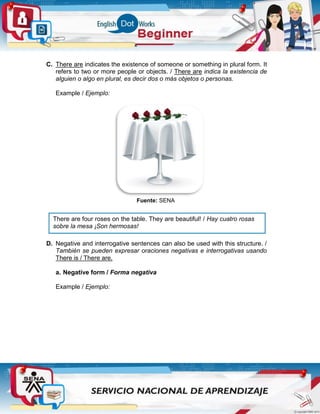 C. There are indicates the existence of someone or something in plural form. It
refers to two or more people or objects. / There are indica la existencia de
alguien o algo en plural, es decir dos o más objetos o personas.
Example / Ejemplo:
Fuente: SENA
D. Negative and interrogative sentences can also be used with this structure. /
También se pueden expresar oraciones negativas e interrogativas usando
There is / There are.
a. Negative form / Forma negativa
Example / Ejemplo:
There are four roses on the table. They are beautiful! / Hay cuatro rosas
sobre la mesa ¡Son hermosas!
 