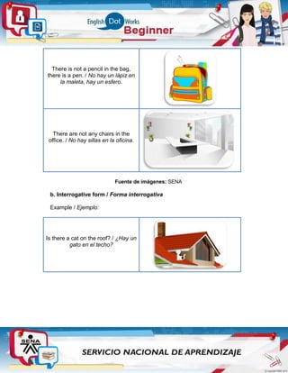There is not a pencil in the bag,
there is a pen. / No hay un lápiz en
la maleta, hay un esfero.
There are not any chairs in the
office. / No hay sillas en la oficina.
Fuente de imágenes: SENA
b. Interrogative form / Forma interrogativa
Example / Ejemplo:
Is there a cat on the roof? / ¿Hay un
gato en el techo?
 