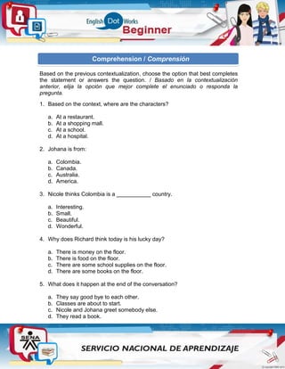 Based on the previous contextualization, choose the option that best completes
the statement or answers the question. / Basado en la contextualización
anterior, elija la opción que mejor complete el enunciado o responda la
pregunta.
1. Based on the context, where are the characters?
a. At a restaurant.
b. At a shopping mall.
c. At a school.
d. At a hospital.
2. Johana is from:
a. Colombia.
b. Canada.
c. Australia.
d. America.
3. Nicole thinks Colombia is a ___________ country.
a. Interesting.
b. Small.
c. Beautiful.
d. Wonderful.
4. Why does Richard think today is his lucky day?
a. There is money on the floor.
b. There is food on the floor.
c. There are some school supplies on the floor.
d. There are some books on the floor.
5. What does it happen at the end of the conversation?
a. They say good bye to each other.
b. Classes are about to start.
c. Nicole and Johana greet somebody else.
d. They read a book.
Comprehension / Comprensión
 