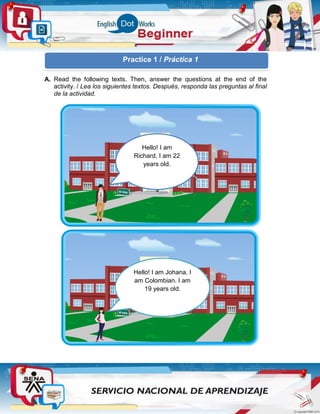 A. Read the following texts. Then, answer the questions at the end of the
activity. / Lea los siguientes textos. Después, responda las preguntas al final
de la actividad.
Hello! I am
Richard, I am 22
years old.
Hello! I am Johana. I
am Colombian. I am
19 years old.
Practice 1 / Práctica 1
 