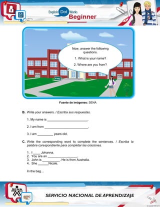 Fuente de imágenes: SENA
B. Write your answers. / Escriba sus respuestas.
1. My name is _______________________.
2. I am from _________________________.
3. I am _________ years old.
C. Write the corresponding word to complete the sentences. / Escriba la
palabra corespondiente para completar las oraciones.
1. I ____ Johanna.
2. You are an _________________.
3. John is __________. He is from Australia.
4. She ______Nicole.
In the bag…
Now, answer the following
questions.
1. What is your name?
2. Where are you from?
3. How old are you?
 
