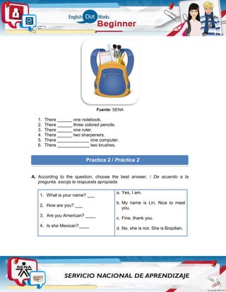 Fuente: SENA
1. There ______ one notebook.
2. There ______ three colored pencils.
3. There ______ one ruler.
4. There ______ two sharpeners.
5. There _____________ one computer.
6. There _____________ two brushes.
A. According to the question, choose the best answer. / De acuerdo a la
pregunta, escoja la respuesta apropiada.
1. What is your name? ___
2. How are you? ___
3. Are you American? ____
4. Is she Mexican?____
a. Yes, I am.
b. My name is Lin. Nice to meet
you.
c. Fine, thank you.
d. No, she is not. She is Brazilian.
Practice 2 / Práctica 2
 