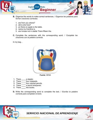 B. Organize the words to make correct sentences. / Organice las palabras para
formar oraciones correctas.
1. are from you where?
2. old is she how?
3. an there on apple is the table.
4. name my Carolina is.
5. are horses not in stable There fifteen the.
C. Complete the sentences with the corresponding word. / Complete las
oraciones con la palabra correcta.
In my bag…
Fuente: SENA
1. There ____ a stapler.
2. There ____ four notepads.
3. There ____ four colored pencils.
4. There ____ a pencil sharpener.
5. There ____ two books.
D. Write the corresponding word to complete the text. / Escriba la palabra
correcta para completar el texto.
 