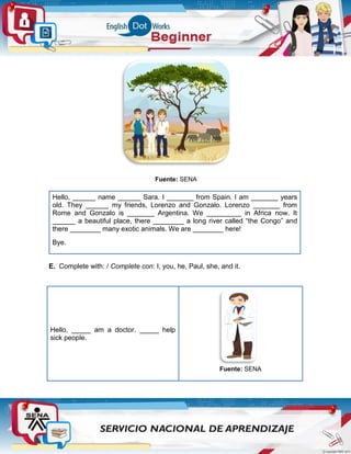 Fuente: SENA
Hello, ______ name ______ Sara. I _______ from Spain. I am _______ years
old. They ______ my friends, Lorenzo and Gonzalo. Lorenzo _______ from
Rome and Gonzalo is _______ Argentina. We _________ in Africa now. It
______ a beautiful place, there ________ a long river called “the Congo” and
there ________ many exotic animals. We are ________ here!
Bye.
E. Complete with: / Complete con: I, you, he, Paul, she, and it.
Hello, _____ am a doctor. _____ help
sick people.
Fuente: SENA
 